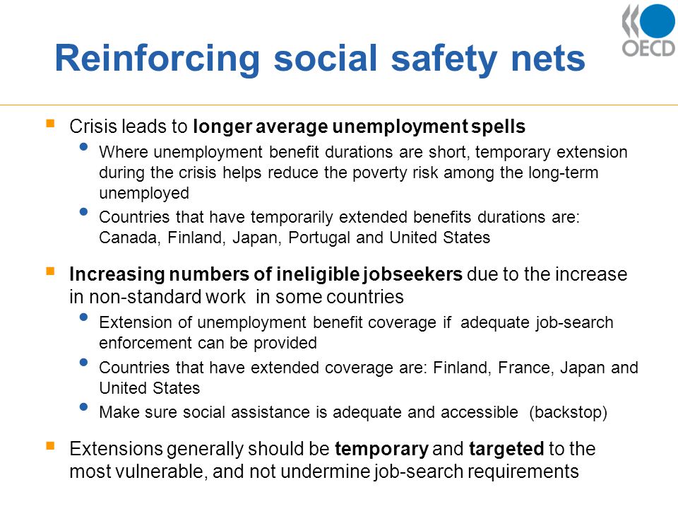 Reinforcing social safety nets  Crisis leads to longer average unemployment spells Where unemployment benefit durations are short, temporary extension during the crisis helps reduce the poverty risk among the long-term unemployed Countries that have temporarily extended benefits durations are: Canada, Finland, Japan, Portugal and United States  Increasing numbers of ineligible jobseekers due to the increase in non-standard work in some countries Extension of unemployment benefit coverage if adequate job-search enforcement can be provided Countries that have extended coverage are: Finland, France, Japan and United States Make sure social assistance is adequate and accessible (backstop)  Extensions generally should be temporary and targeted to the most vulnerable, and not undermine job-search requirements