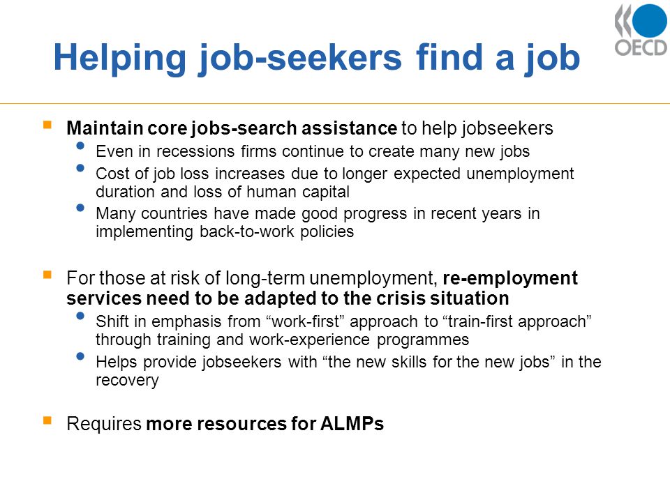 Helping job-seekers find a job  Maintain core jobs-search assistance to help jobseekers Even in recessions firms continue to create many new jobs Cost of job loss increases due to longer expected unemployment duration and loss of human capital Many countries have made good progress in recent years in implementing back-to-work policies  For those at risk of long-term unemployment, re-employment services need to be adapted to the crisis situation Shift in emphasis from work-first approach to train-first approach through training and work-experience programmes Helps provide jobseekers with the new skills for the new jobs in the recovery  Requires more resources for ALMPs