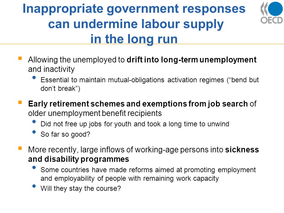 Inappropriate government responses can undermine labour supply in the long run  Allowing the unemployed to drift into long-term unemployment and inactivity Essential to maintain mutual-obligations activation regimes ( bend but don’t break )  Early retirement schemes and exemptions from job search of older unemployment benefit recipients Did not free up jobs for youth and took a long time to unwind So far so good.