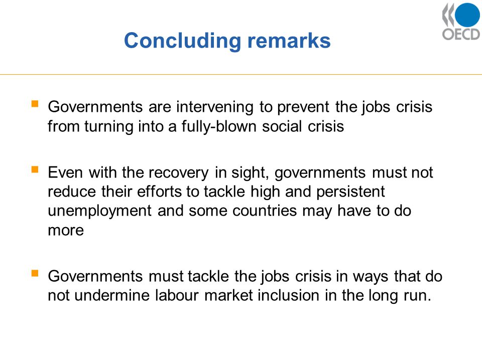 Concluding remarks  Governments are intervening to prevent the jobs crisis from turning into a fully-blown social crisis  Even with the recovery in sight, governments must not reduce their efforts to tackle high and persistent unemployment and some countries may have to do more  Governments must tackle the jobs crisis in ways that do not undermine labour market inclusion in the long run.