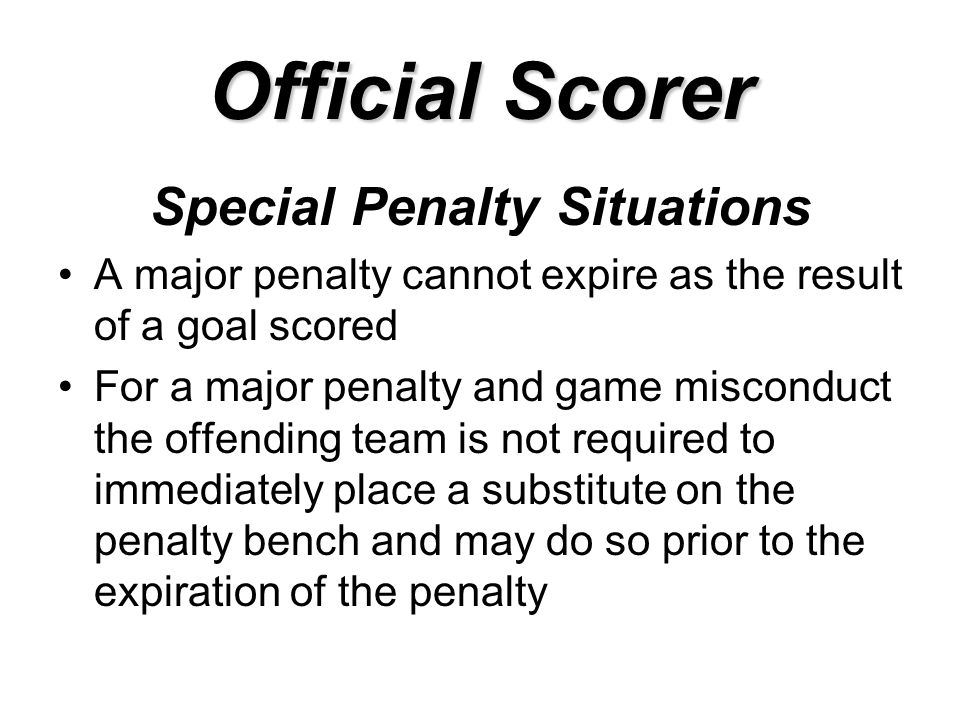 Official Scorer Special Penalty Situations A major penalty cannot expire as the result of a goal scored For a major penalty and game misconduct the offending team is not required to immediately place a substitute on the penalty bench and may do so prior to the expiration of the penalty