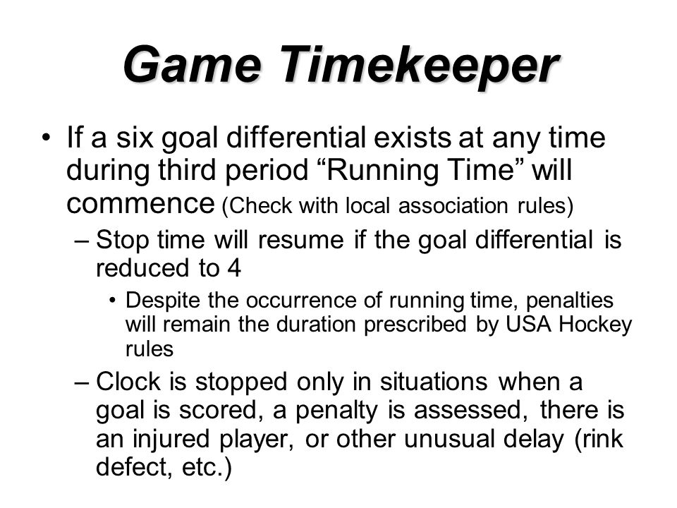Game Timekeeper If a six goal differential exists at any time during third period Running Time will commence (Check with local association rules) –Stop time will resume if the goal differential is reduced to 4 Despite the occurrence of running time, penalties will remain the duration prescribed by USA Hockey rules –Clock is stopped only in situations when a goal is scored, a penalty is assessed, there is an injured player, or other unusual delay (rink defect, etc.)
