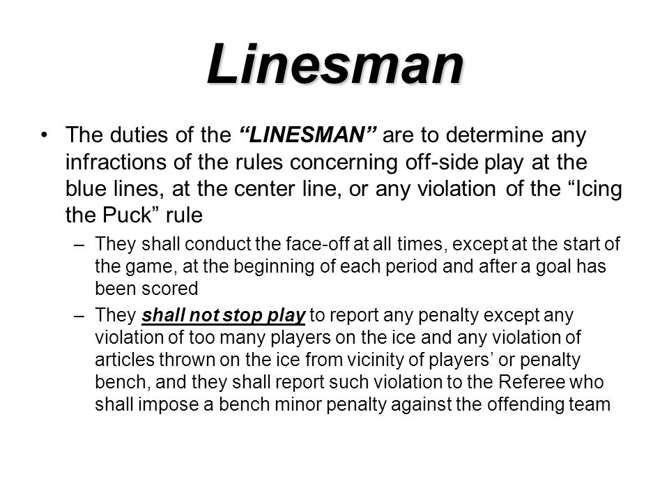 Linesman The duties of the LINESMAN are to determine any infractions of the rules concerning off-side play at the blue lines, at the center line, or any violation of the Icing the Puck rule –They shall conduct the face-off at all times, except at the start of the game, at the beginning of each period and after a goal has been scored –They shall not stop play to report any penalty except any violation of too many players on the ice and any violation of articles thrown on the ice from vicinity of players’ or penalty bench, and they shall report such violation to the Referee who shall impose a bench minor penalty against the offending team