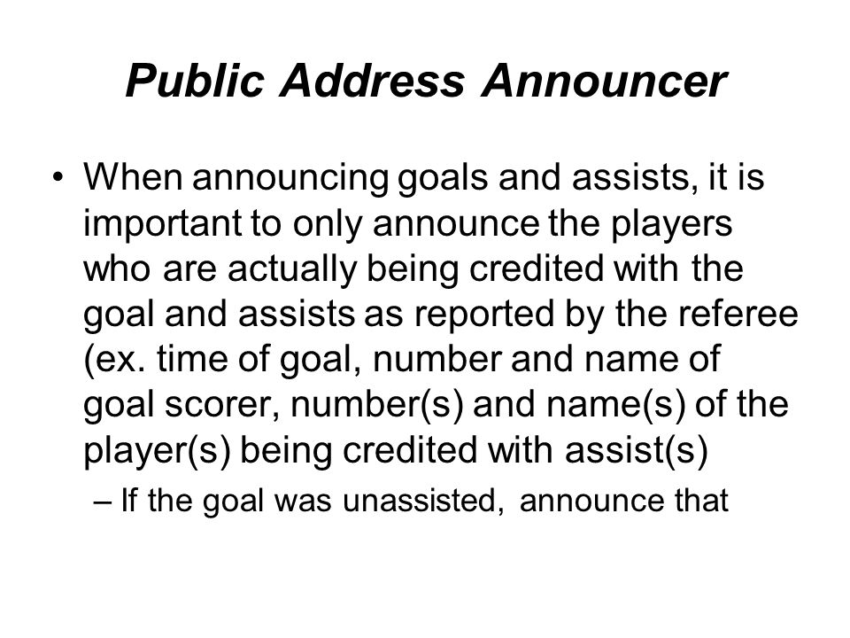 Public Address Announcer When announcing goals and assists, it is important to only announce the players who are actually being credited with the goal and assists as reported by the referee (ex.