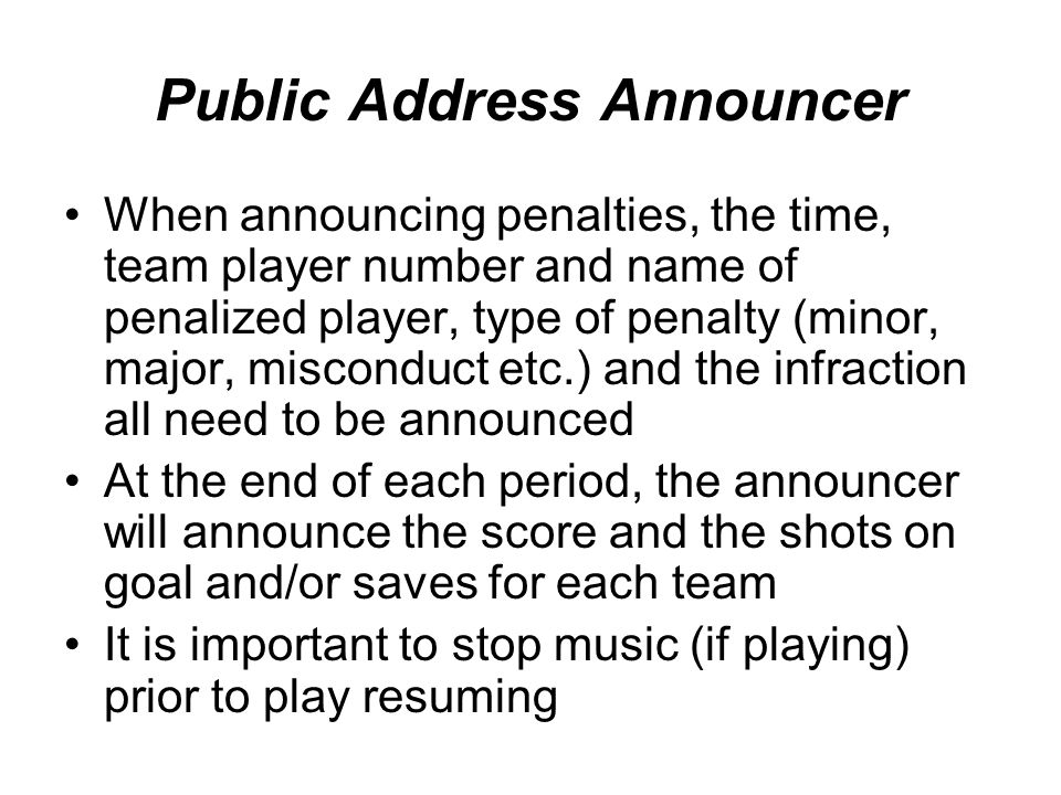 Public Address Announcer When announcing penalties, the time, team player number and name of penalized player, type of penalty (minor, major, misconduct etc.) and the infraction all need to be announced At the end of each period, the announcer will announce the score and the shots on goal and/or saves for each team It is important to stop music (if playing) prior to play resuming