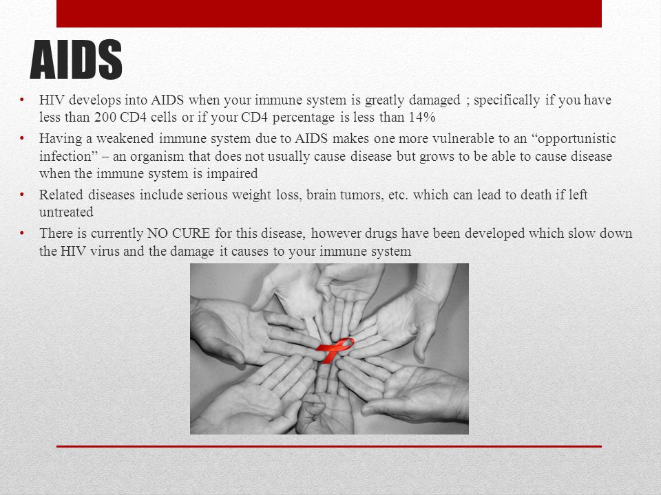 AIDS HIV develops into AIDS when your immune system is greatly damaged ; specifically if you have less than 200 CD4 cells or if your CD4 percentage is less than 14% Having a weakened immune system due to AIDS makes one more vulnerable to an opportunistic infection – an organism that does not usually cause disease but grows to be able to cause disease when the immune system is impaired Related diseases include serious weight loss, brain tumors, etc.