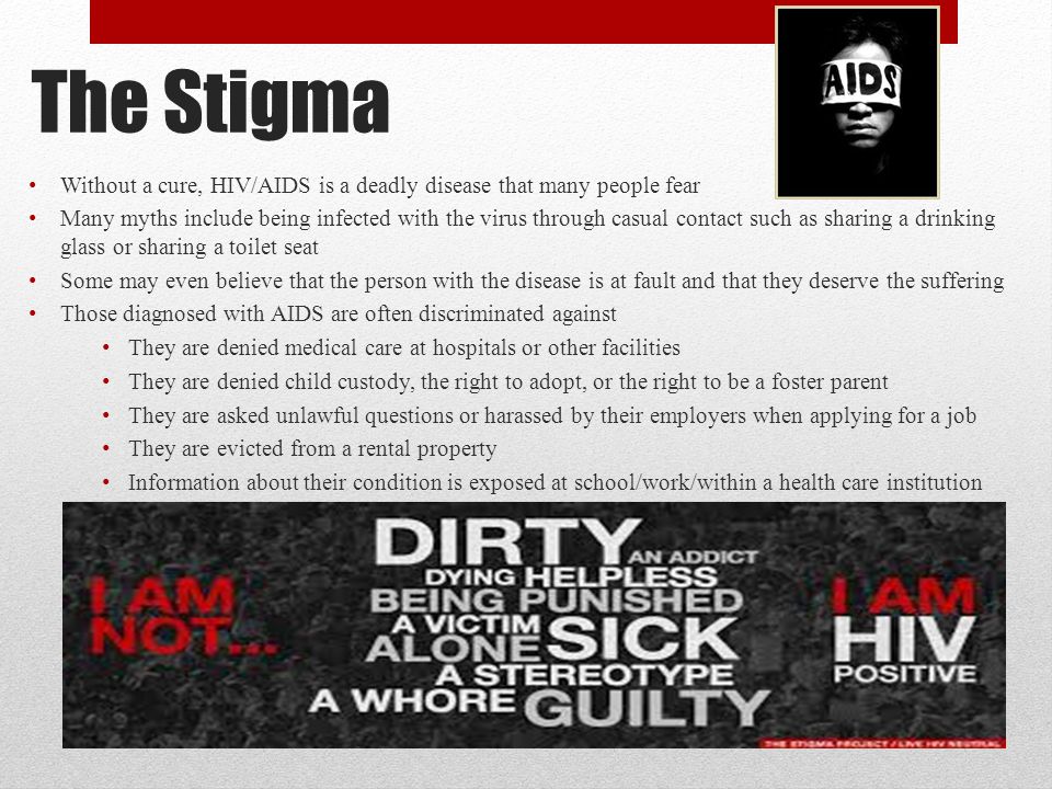 The Stigma Without a cure, HIV/AIDS is a deadly disease that many people fear Many myths include being infected with the virus through casual contact such as sharing a drinking glass or sharing a toilet seat Some may even believe that the person with the disease is at fault and that they deserve the suffering Those diagnosed with AIDS are often discriminated against They are denied medical care at hospitals or other facilities They are denied child custody, the right to adopt, or the right to be a foster parent They are asked unlawful questions or harassed by their employers when applying for a job They are evicted from a rental property Information about their condition is exposed at school/work/within a health care institution