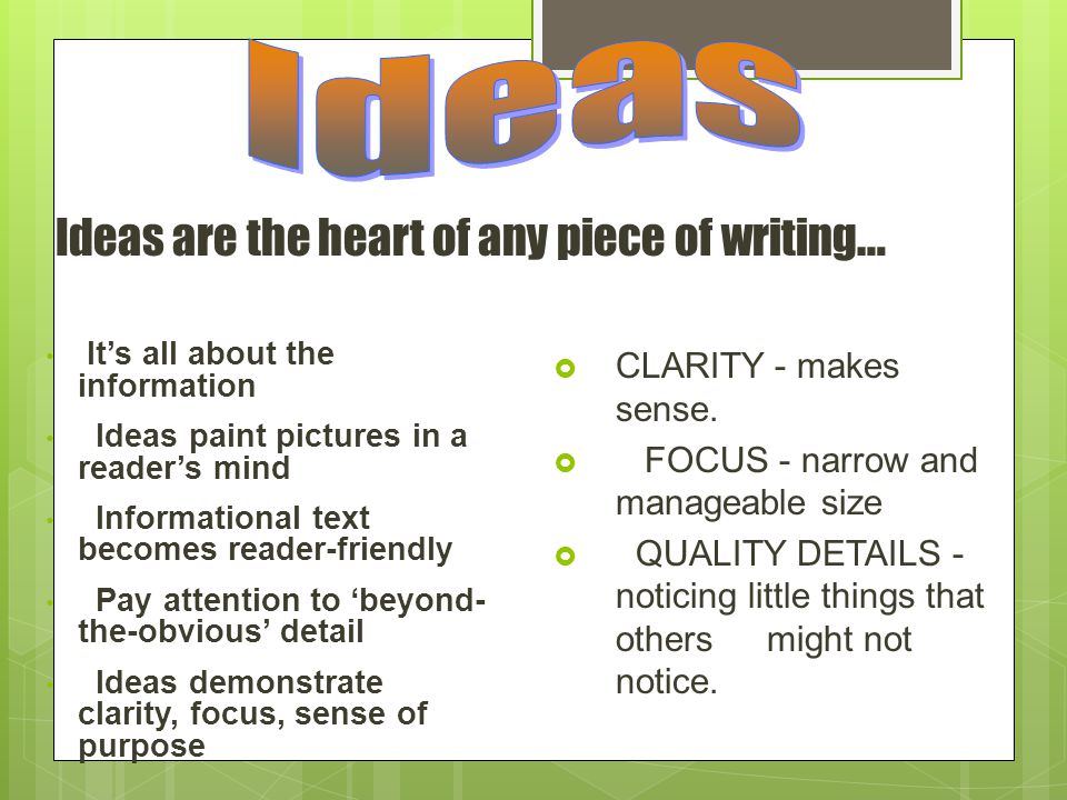 Ideas are the heart of any piece of writing … It’s all about the information Ideas paint pictures in a reader’s mind Informational text becomes reader-friendly Pay attention to ‘beyond- the-obvious’ detail Ideas demonstrate clarity, focus, sense of purpose  CLARITY - makes sense.