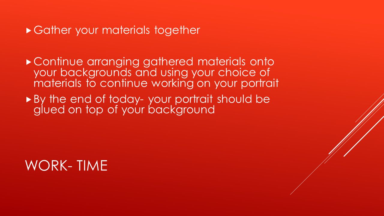 WORK- TIME  Gather your materials together  Continue arranging gathered materials onto your backgrounds and using your choice of materials to continue working on your portrait  By the end of today- your portrait should be glued on top of your background