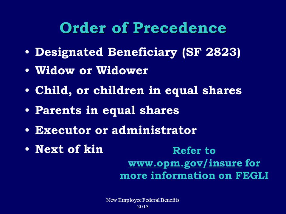 Order of Precedence Designated Beneficiary (SF 2823) Widow or Widower Child, or children in equal shares Parents in equal shares Executor or administrator Next of kin Refer to   for more information on FEGLI New Employee Federal Benefits 2013