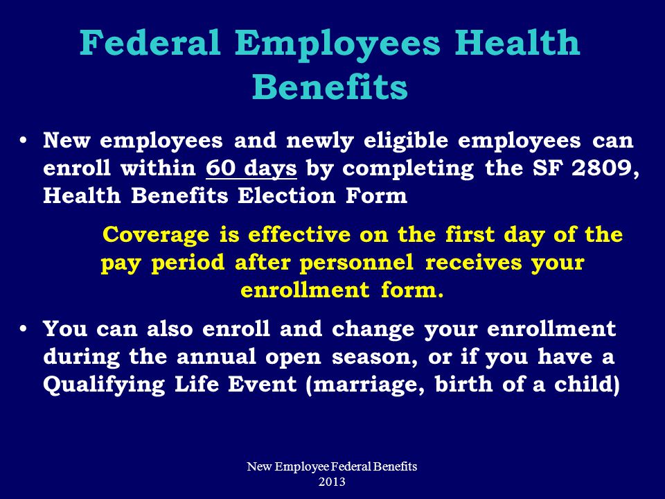 Federal Employees Health Benefits New employees and newly eligible employees can enroll within 60 days by completing the SF 2809, Health Benefits Election Form Coverage is effective on the first day of the pay period after personnel receives your enrollment form.