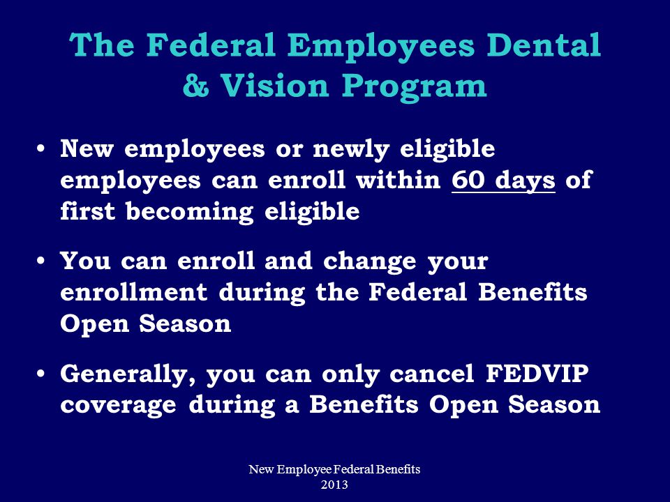 The Federal Employees Dental & Vision Program New employees or newly eligible employees can enroll within 60 days of first becoming eligible You can enroll and change your enrollment during the Federal Benefits Open Season Generally, you can only cancel FEDVIP coverage during a Benefits Open Season New Employee Federal Benefits 2013