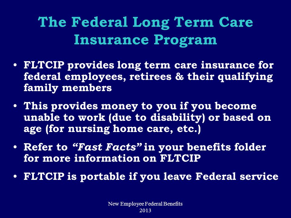 The Federal Long Term Care Insurance Program FLTCIP provides long term care insurance for federal employees, retirees & their qualifying family members This provides money to you if you become unable to work (due to disability) or based on age (for nursing home care, etc.) Refer to Fast Facts in your benefits folder for more information on FLTCIP FLTCIP is portable if you leave Federal service New Employee Federal Benefits 2013