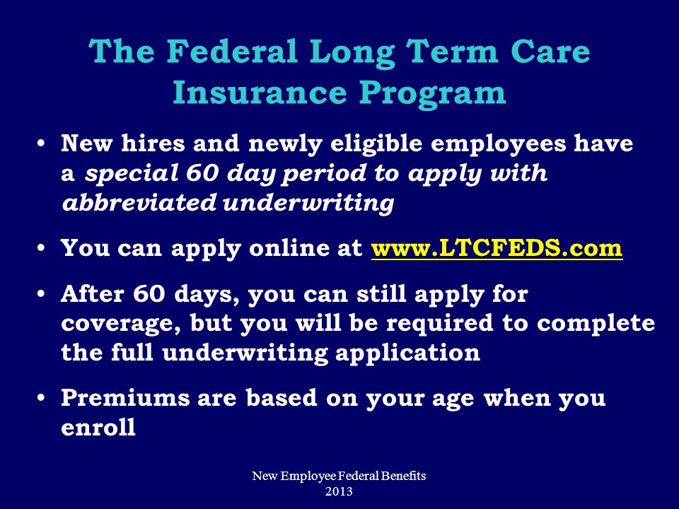 The Federal Long Term Care Insurance Program New hires and newly eligible employees have a special 60 day period to apply with abbreviated underwriting You can apply online at   After 60 days, you can still apply for coverage, but you will be required to complete the full underwriting application Premiums are based on your age when you enroll New Employee Federal Benefits 2013
