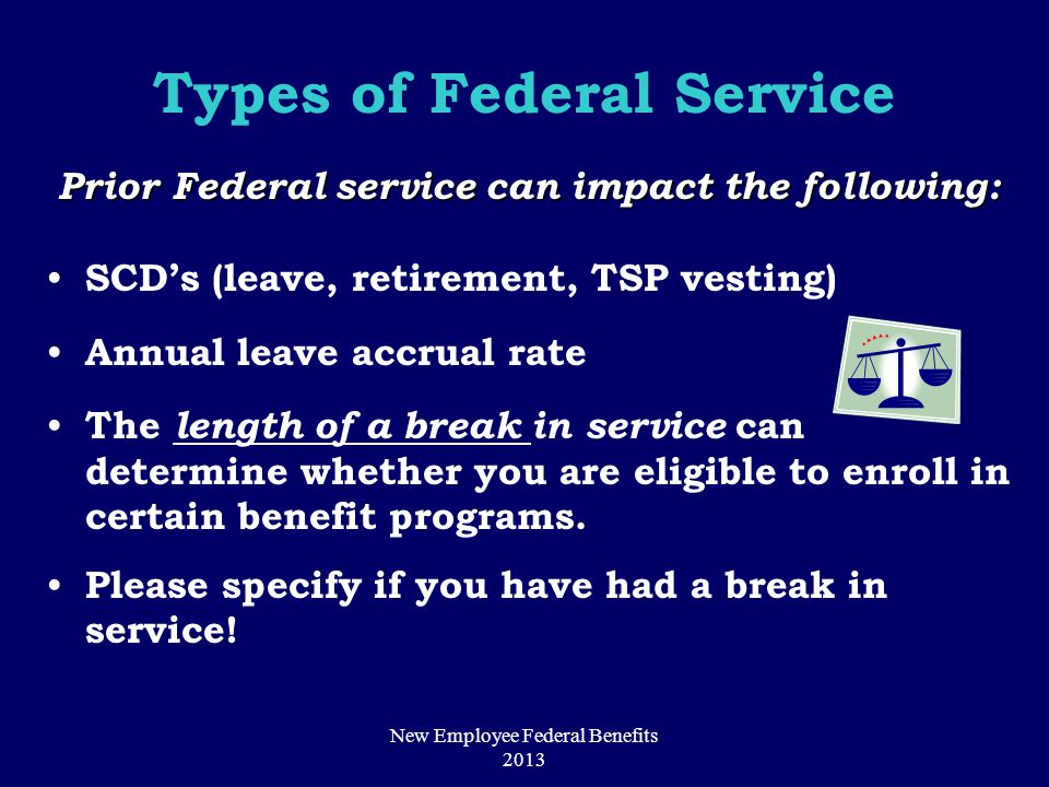 Types of Federal Service Prior Federal service can impact the following: SCD’s (leave, retirement, TSP vesting) Annual leave accrual rate The length of a break in service can determine whether you are eligible to enroll in certain benefit programs.