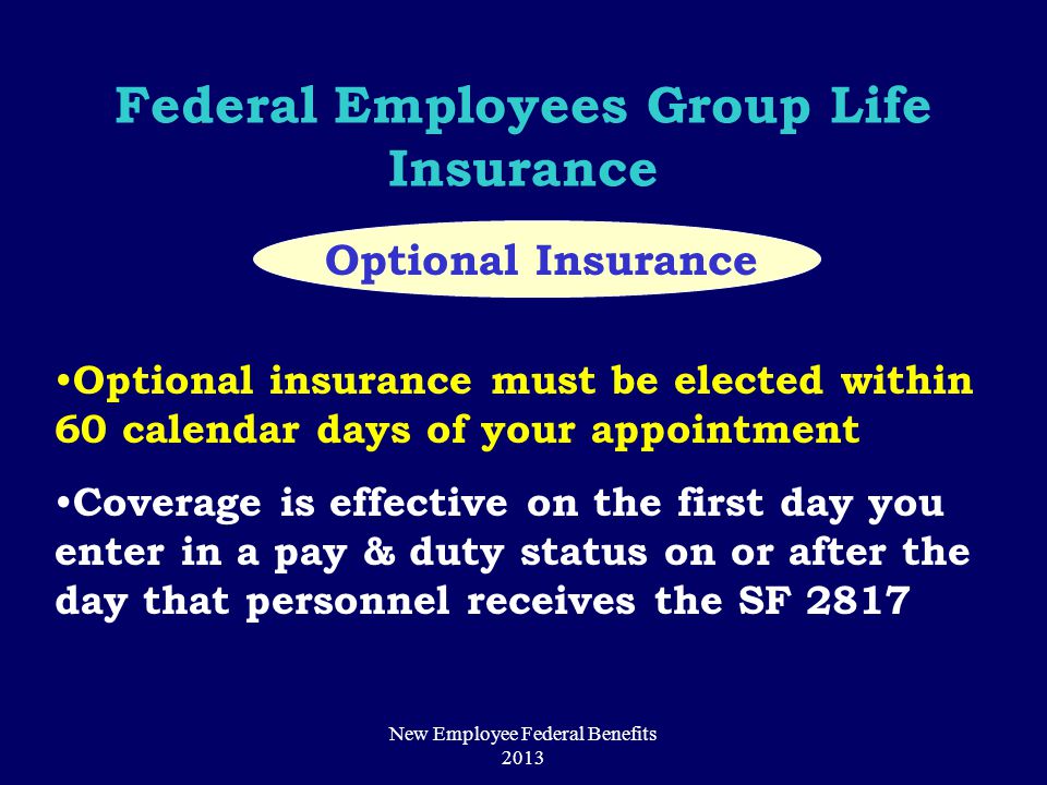 Federal Employees Group Life Insurance Optional Insurance Optional insurance must be elected within 60 calendar days of your appointment Coverage is effective on the first day you enter in a pay & duty status on or after the day that personnel receives the SF 2817 New Employee Federal Benefits 2013