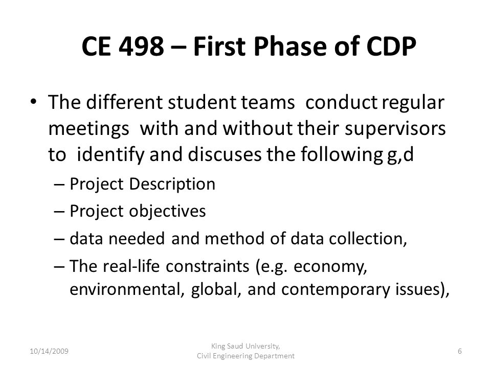CE 498 – First Phase of CDP The different student teams conduct regular meetings with and without their supervisors to identify and discuses the following g,d – Project Description – Project objectives – data needed and method of data collection, – The real-life constraints (e.g.