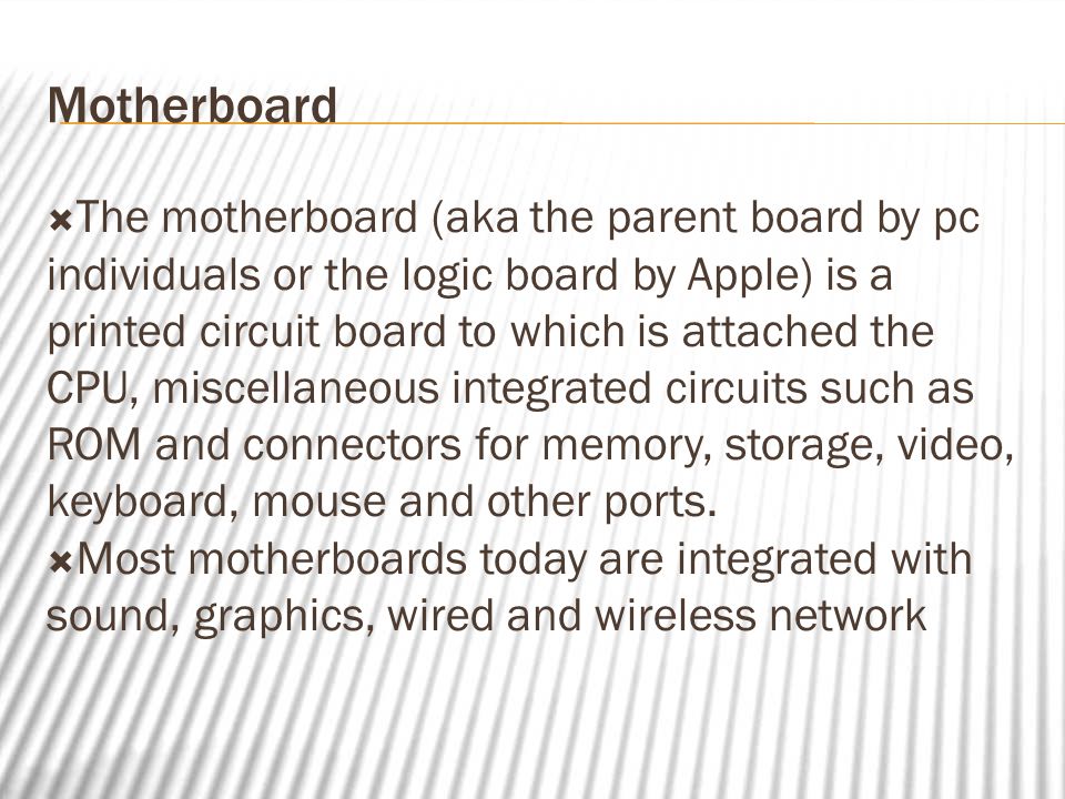 Motherboard  The motherboard (aka the parent board by pc individuals or the logic board by Apple) is a printed circuit board to which is attached the CPU, miscellaneous integrated circuits such as ROM and connectors for memory, storage, video, keyboard, mouse and other ports.