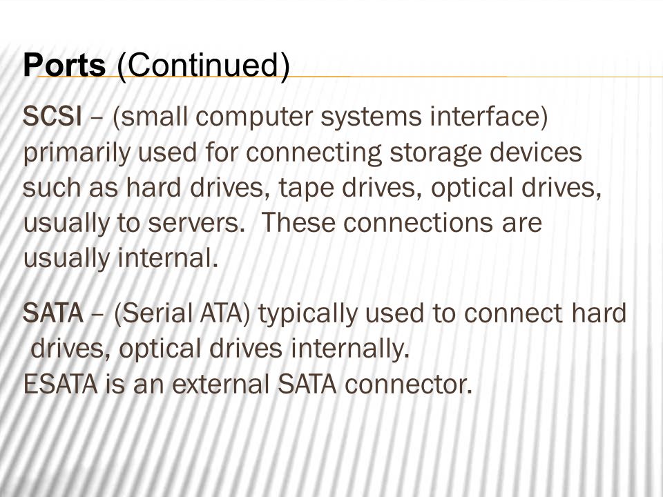 Ports (Continued) SCSI – (small computer systems interface) primarily used for connecting storage devices such as hard drives, tape drives, optical drives, usually to servers.