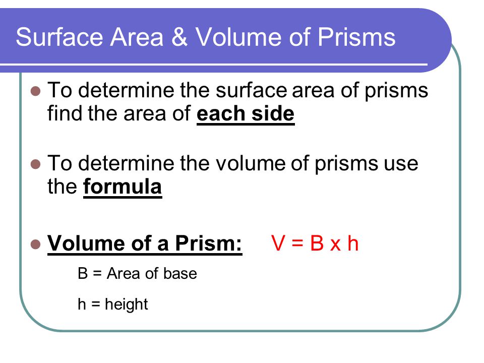 Surface Area & Volume of Prisms To determine the surface area of prisms find the area of each side To determine the volume of prisms use the formula Volume of a Prism:V = B x h B = Area of base h = height