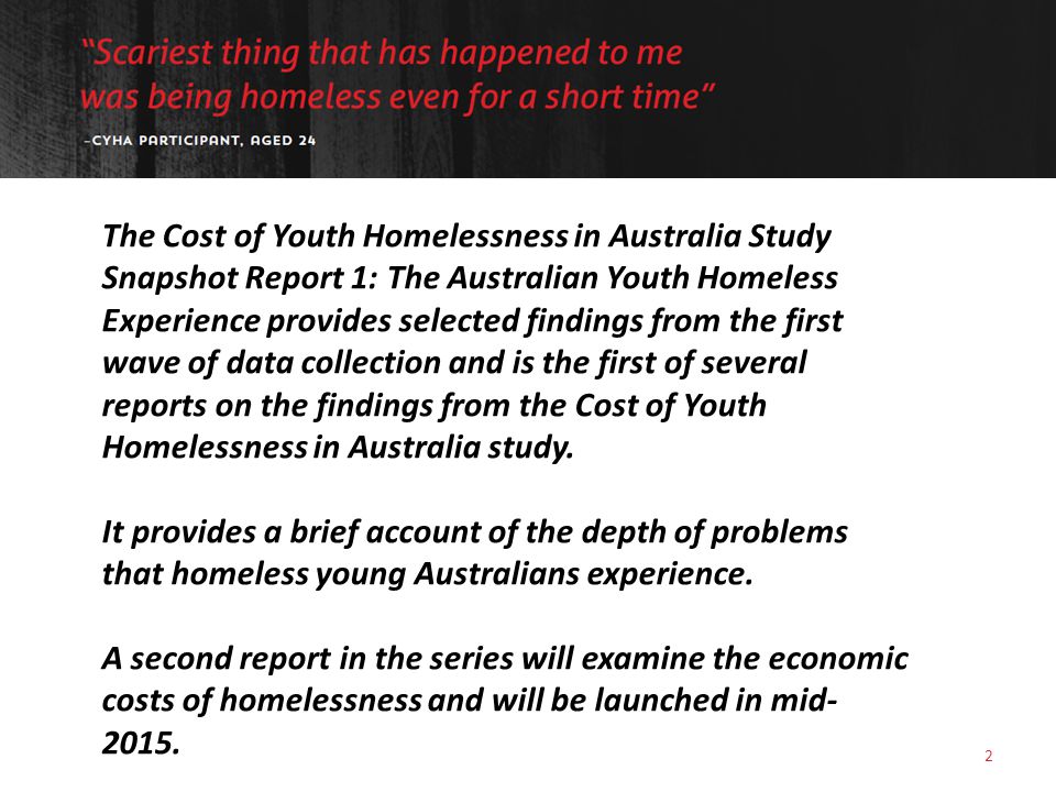 2 The Cost of Youth Homelessness in Australia Study Snapshot Report 1: The Australian Youth Homeless Experience provides selected findings from the first wave of data collection and is the first of several reports on the findings from the Cost of Youth Homelessness in Australia study.