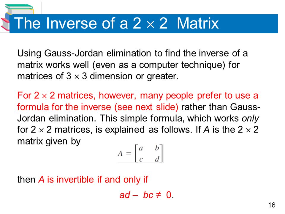16 The Inverse of a 2  2 Matrix Using Gauss-Jordan elimination to find the inverse of a matrix works well (even as a computer technique) for matrices of 3  3 dimension or greater.
