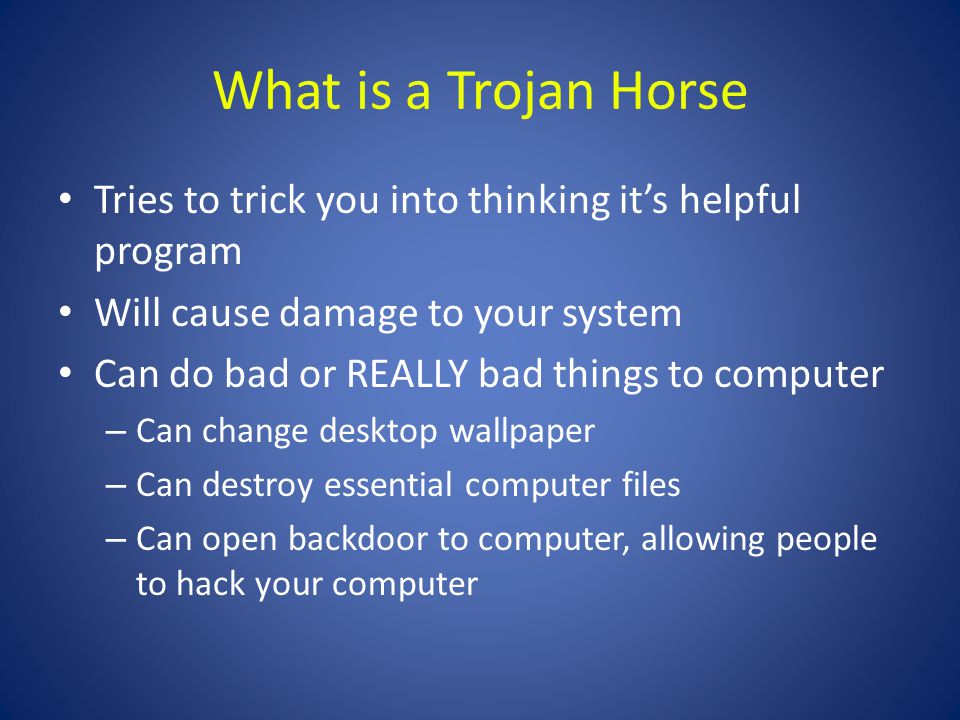 What is a Trojan Horse Tries to trick you into thinking it’s helpful program Will cause damage to your system Can do bad or REALLY bad things to computer – Can change desktop wallpaper – Can destroy essential computer files – Can open backdoor to computer, allowing people to hack your computer