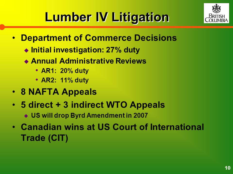 10 Lumber IV Litigation Department of Commerce Decisions  Initial investigation: 27% duty  Annual Administrative Reviews AR1: 20% duty AR2: 11% duty 8 NAFTA Appeals 5 direct + 3 indirect WTO Appeals  US will drop Byrd Amendment in 2007 Canadian wins at US Court of International Trade (CIT)