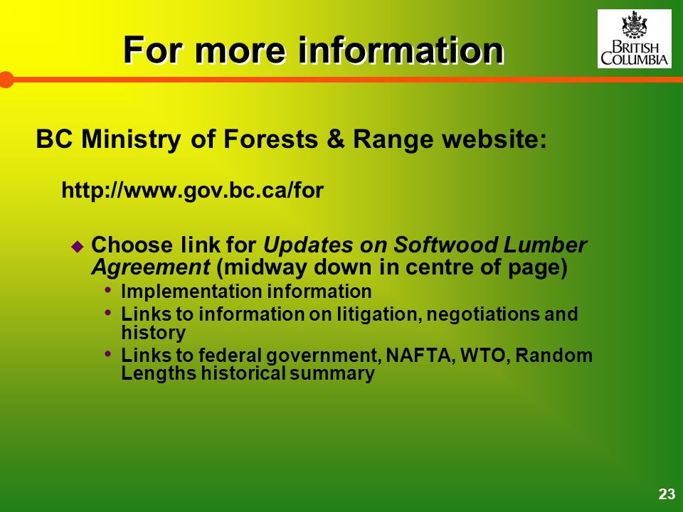 23 For more information BC Ministry of Forests & Range website:    Choose link for Updates on Softwood Lumber Agreement (midway down in centre of page) Implementation information Links to information on litigation, negotiations and history Links to federal government, NAFTA, WTO, Random Lengths historical summary