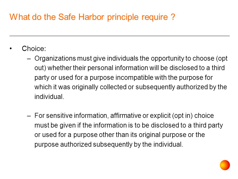 Choice: –Organizations must give individuals the opportunity to choose (opt out) whether their personal information will be disclosed to a third party or used for a purpose incompatible with the purpose for which it was originally collected or subsequently authorized by the individual.