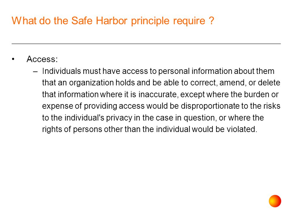 Access: –Individuals must have access to personal information about them that an organization holds and be able to correct, amend, or delete that information where it is inaccurate, except where the burden or expense of providing access would be disproportionate to the risks to the individual s privacy in the case in question, or where the rights of persons other than the individual would be violated.