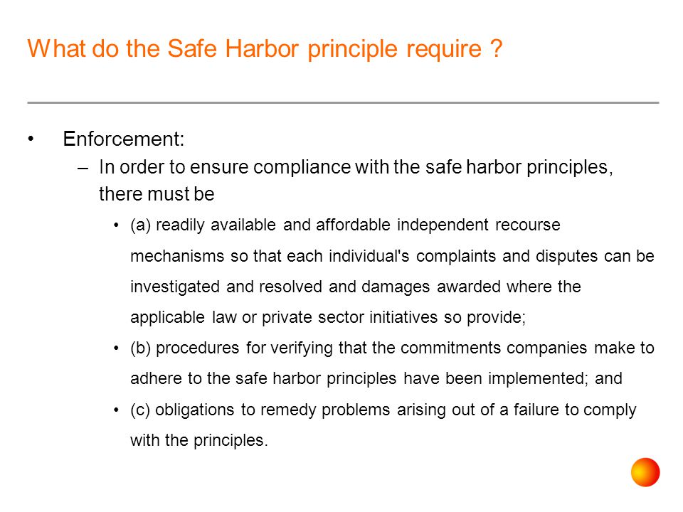 Enforcement: –In order to ensure compliance with the safe harbor principles, there must be (a) readily available and affordable independent recourse mechanisms so that each individual s complaints and disputes can be investigated and resolved and damages awarded where the applicable law or private sector initiatives so provide; (b) procedures for verifying that the commitments companies make to adhere to the safe harbor principles have been implemented; and (c) obligations to remedy problems arising out of a failure to comply with the principles.