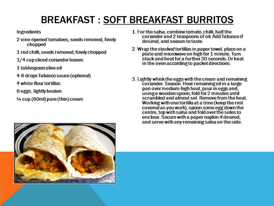 BREAKFAST : SOFT BREAKFAST BURRITOS Ingredients 2 vine-ripened tomatoes, seeds removed, finely chopped 1 red chilli, seeds removed, finely chopped 1/4 cup sliced coriander leaves 1 tablespoon olive oil 4-6 drops Tabasco sauce (optional) 4 white-flour tortillas 8 eggs, lightly beaten ¼ cup (60ml) pure (thin) cream Method 1.
