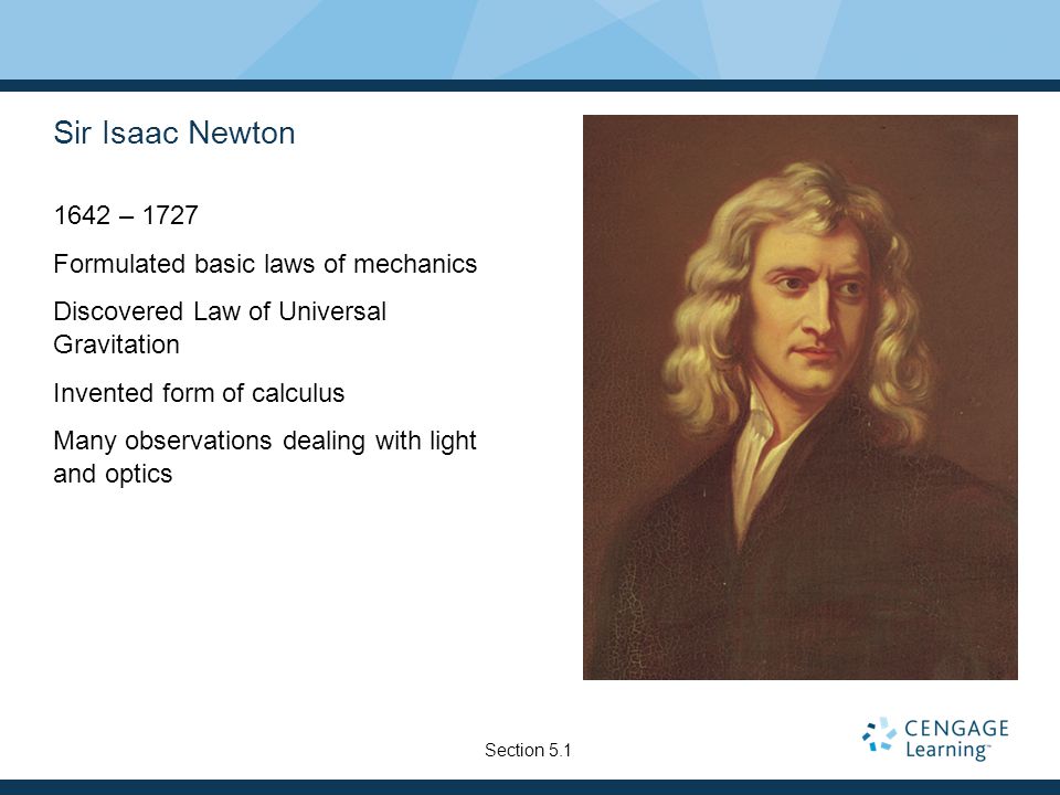 Sir Isaac Newton 1642 – 1727 Formulated basic laws of mechanics Discovered Law of Universal Gravitation Invented form of calculus Many observations dealing with light and optics Section 5.1