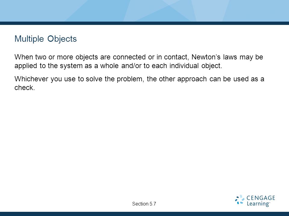 Multiple Objects When two or more objects are connected or in contact, Newton’s laws may be applied to the system as a whole and/or to each individual object.