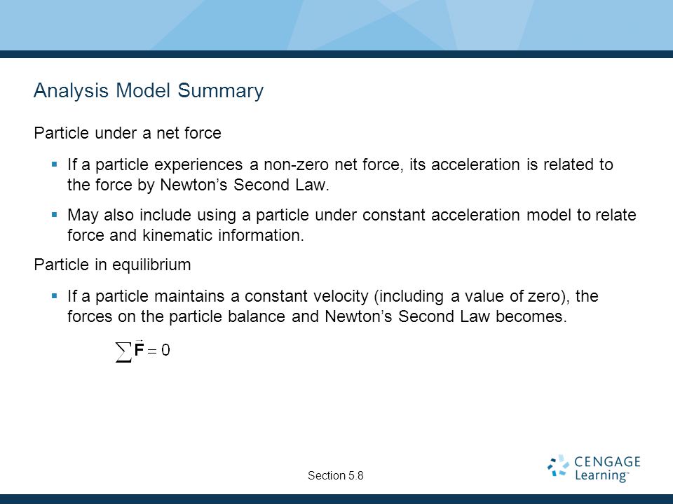 Analysis Model Summary Particle under a net force  If a particle experiences a non-zero net force, its acceleration is related to the force by Newton’s Second Law.