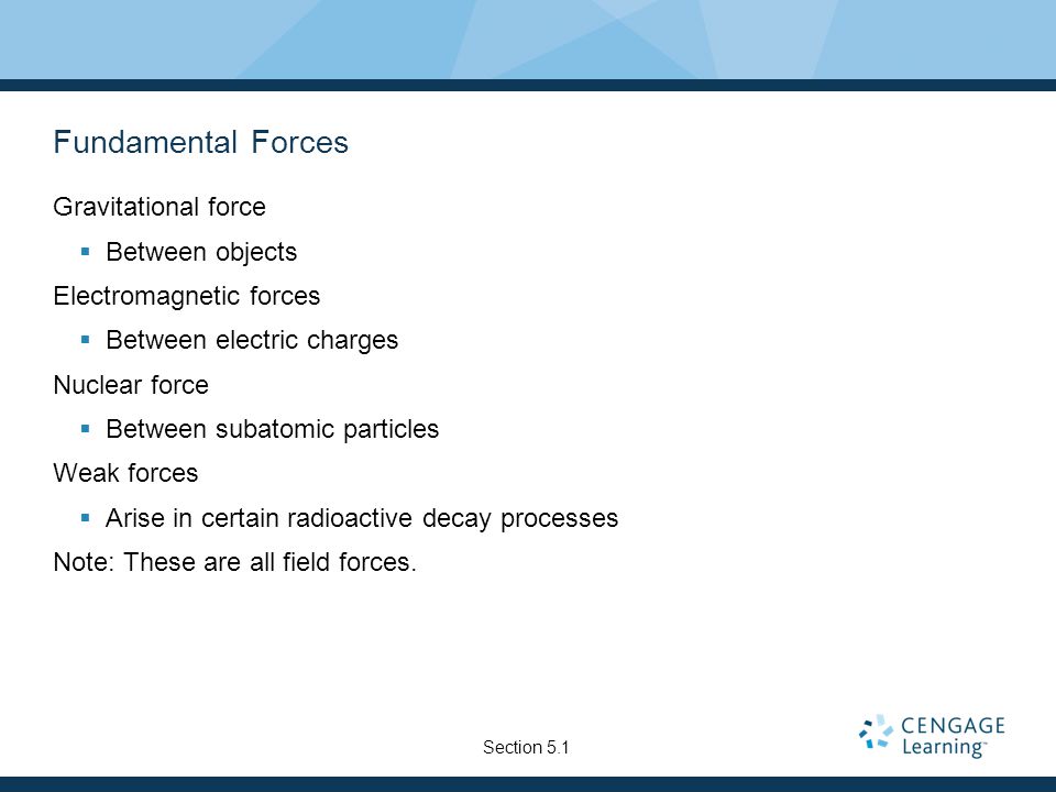 Fundamental Forces Gravitational force  Between objects Electromagnetic forces  Between electric charges Nuclear force  Between subatomic particles Weak forces  Arise in certain radioactive decay processes Note: These are all field forces.