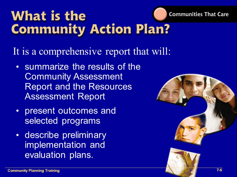 Community Plan Implementation Training 1- Community Planning Training 7-6 It is a comprehensive report that will: summarize the results of the Community Assessment Report and the Resources Assessment Report present outcomes and selected programs describe preliminary implementation and evaluation plans.