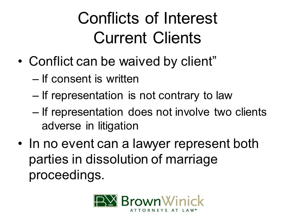 Conflicts of Interest Current Clients Conflict can be waived by client –If consent is written –If representation is not contrary to law –If representation does not involve two clients adverse in litigation In no event can a lawyer represent both parties in dissolution of marriage proceedings.