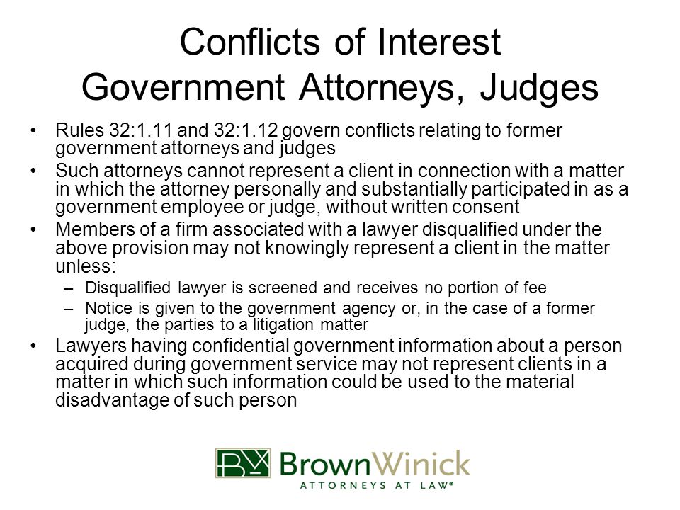 Conflicts of Interest Government Attorneys, Judges Rules 32:1.11 and 32:1.12 govern conflicts relating to former government attorneys and judges Such attorneys cannot represent a client in connection with a matter in which the attorney personally and substantially participated in as a government employee or judge, without written consent Members of a firm associated with a lawyer disqualified under the above provision may not knowingly represent a client in the matter unless: –Disqualified lawyer is screened and receives no portion of fee –Notice is given to the government agency or, in the case of a former judge, the parties to a litigation matter Lawyers having confidential government information about a person acquired during government service may not represent clients in a matter in which such information could be used to the material disadvantage of such person
