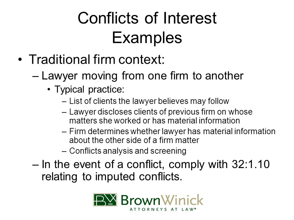 Conflicts of Interest Examples Traditional firm context: –Lawyer moving from one firm to another Typical practice: –List of clients the lawyer believes may follow –Lawyer discloses clients of previous firm on whose matters she worked or has material information –Firm determines whether lawyer has material information about the other side of a firm matter –Conflicts analysis and screening –In the event of a conflict, comply with 32:1.10 relating to imputed conflicts.