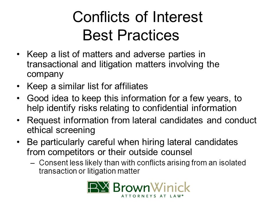 Conflicts of Interest Best Practices Keep a list of matters and adverse parties in transactional and litigation matters involving the company Keep a similar list for affiliates Good idea to keep this information for a few years, to help identify risks relating to confidential information Request information from lateral candidates and conduct ethical screening Be particularly careful when hiring lateral candidates from competitors or their outside counsel –Consent less likely than with conflicts arising from an isolated transaction or litigation matter