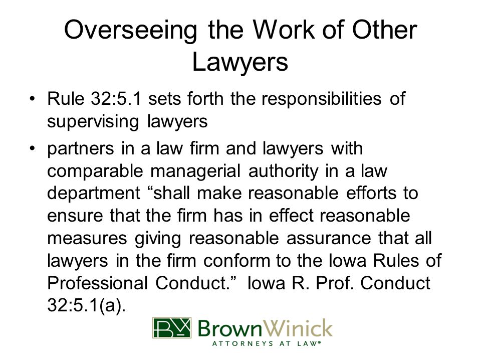 Overseeing the Work of Other Lawyers Rule 32:5.1 sets forth the responsibilities of supervising lawyers partners in a law firm and lawyers with comparable managerial authority in a law department shall make reasonable efforts to ensure that the firm has in effect reasonable measures giving reasonable assurance that all lawyers in the firm conform to the Iowa Rules of Professional Conduct. Iowa R.