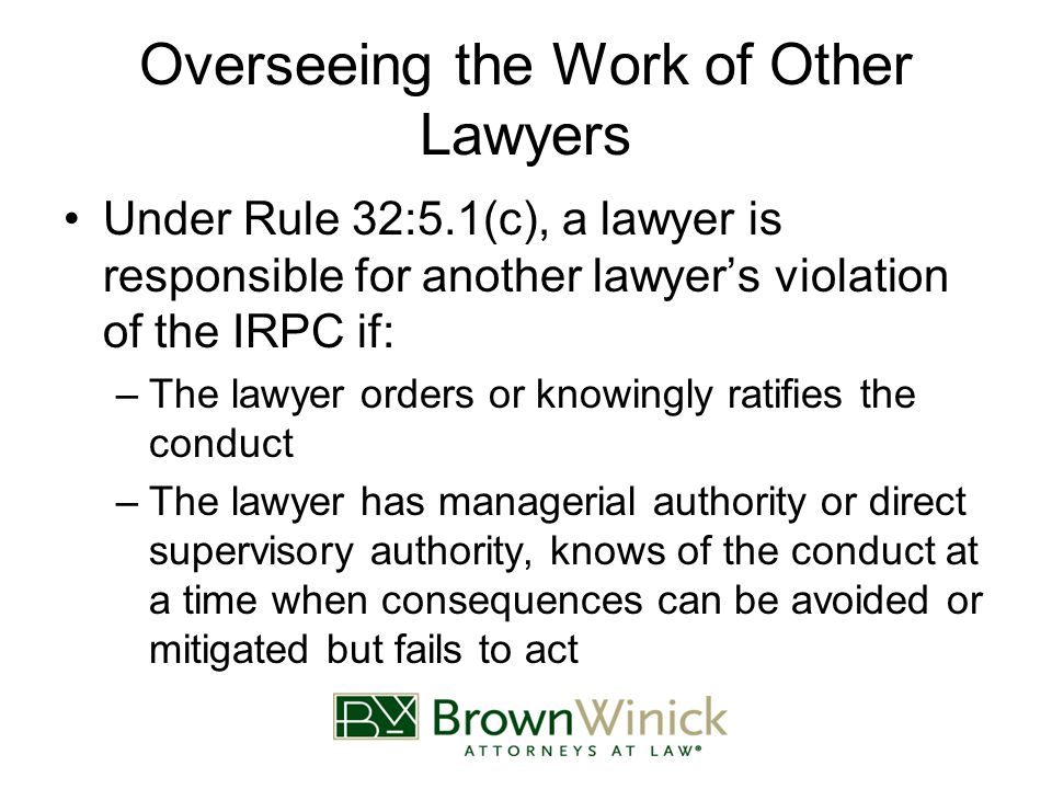 Overseeing the Work of Other Lawyers Under Rule 32:5.1(c), a lawyer is responsible for another lawyer’s violation of the IRPC if: –The lawyer orders or knowingly ratifies the conduct –The lawyer has managerial authority or direct supervisory authority, knows of the conduct at a time when consequences can be avoided or mitigated but fails to act