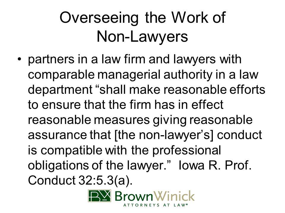 Overseeing the Work of Non-Lawyers partners in a law firm and lawyers with comparable managerial authority in a law department shall make reasonable efforts to ensure that the firm has in effect reasonable measures giving reasonable assurance that [the non-lawyer’s] conduct is compatible with the professional obligations of the lawyer. Iowa R.