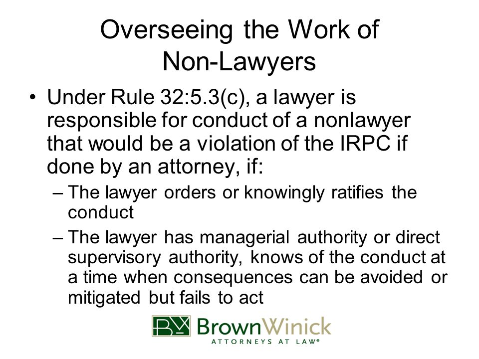 Overseeing the Work of Non-Lawyers Under Rule 32:5.3(c), a lawyer is responsible for conduct of a nonlawyer that would be a violation of the IRPC if done by an attorney, if: –The lawyer orders or knowingly ratifies the conduct –The lawyer has managerial authority or direct supervisory authority, knows of the conduct at a time when consequences can be avoided or mitigated but fails to act