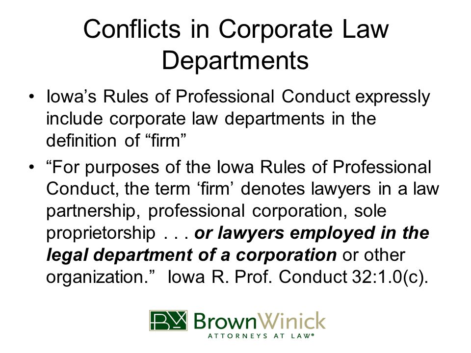 Conflicts in Corporate Law Departments Iowa’s Rules of Professional Conduct expressly include corporate law departments in the definition of firm For purposes of the Iowa Rules of Professional Conduct, the term ‘firm’ denotes lawyers in a law partnership, professional corporation, sole proprietorship...