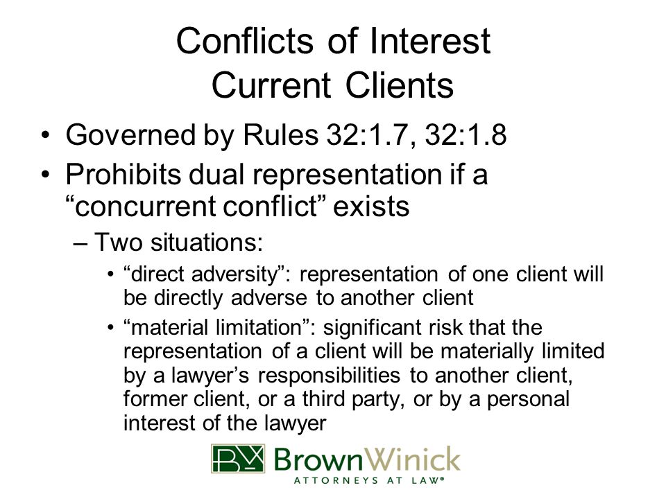Conflicts of Interest Current Clients Governed by Rules 32:1.7, 32:1.8 Prohibits dual representation if a concurrent conflict exists –Two situations: direct adversity : representation of one client will be directly adverse to another client material limitation : significant risk that the representation of a client will be materially limited by a lawyer’s responsibilities to another client, former client, or a third party, or by a personal interest of the lawyer
