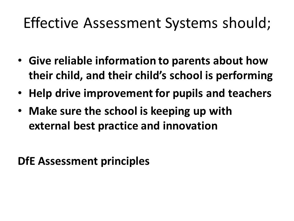 Effective Assessment Systems should; Give reliable information to parents about how their child, and their child’s school is performing Help drive improvement for pupils and teachers Make sure the school is keeping up with external best practice and innovation DfE Assessment principles