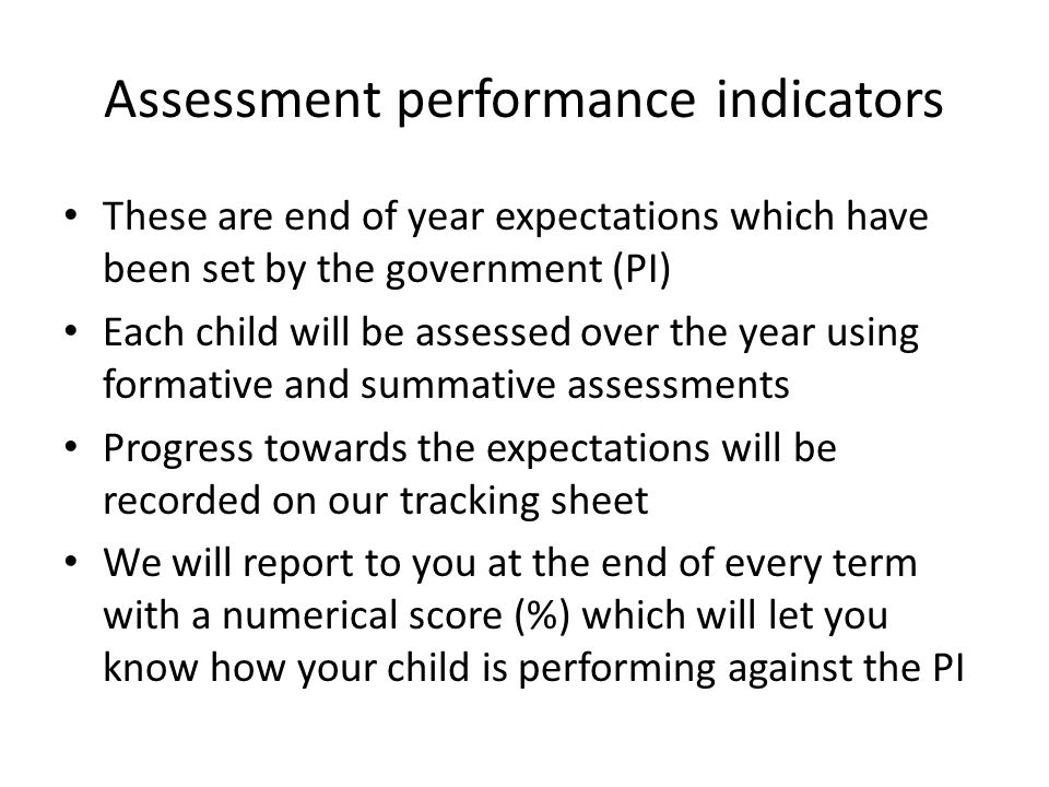 Assessment performance indicators These are end of year expectations which have been set by the government (PI) Each child will be assessed over the year using formative and summative assessments Progress towards the expectations will be recorded on our tracking sheet We will report to you at the end of every term with a numerical score (%) which will let you know how your child is performing against the PI